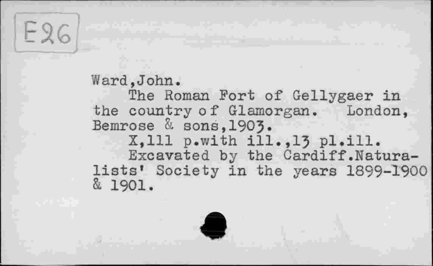 ﻿EU
Ward,John.
The Roman Fort of Gellygaer in the country оf Glamorgan. London, Bemrose & sons,1905.
X,lll p.with ill.,15 pl.ill.
Excavated by the Cardiff.Naturalists’ Society in the years 1899-1900 & 1901.